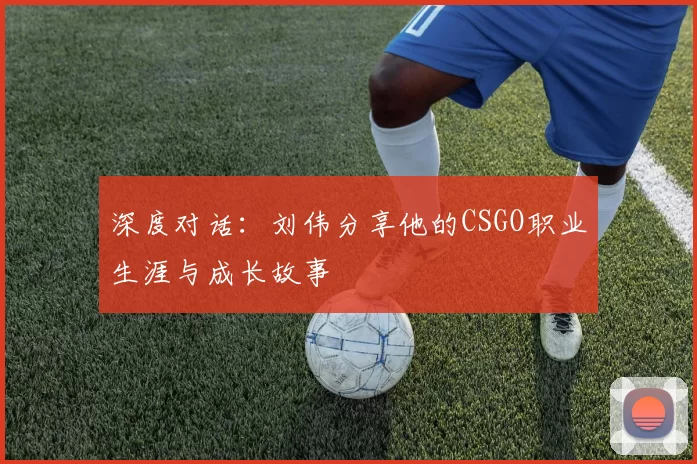 深度对话：刘伟分享他的CSGO职业生涯与成长故事