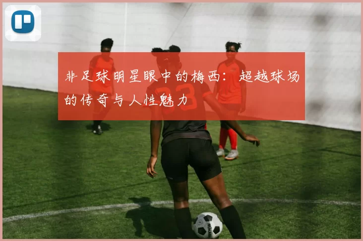 非足球明星眼中的梅西：超越球场的传奇与人性魅力