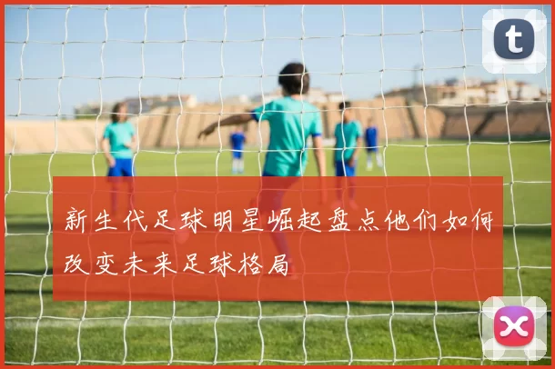 新生代足球明星崛起盘点他们如何改变未来足球格局