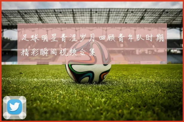 足球明星青涩岁月回顾青年队时期精彩瞬间视频合集