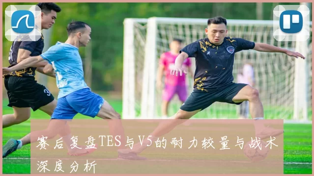 赛后复盘TES与V5的耐力较量与战术深度分析