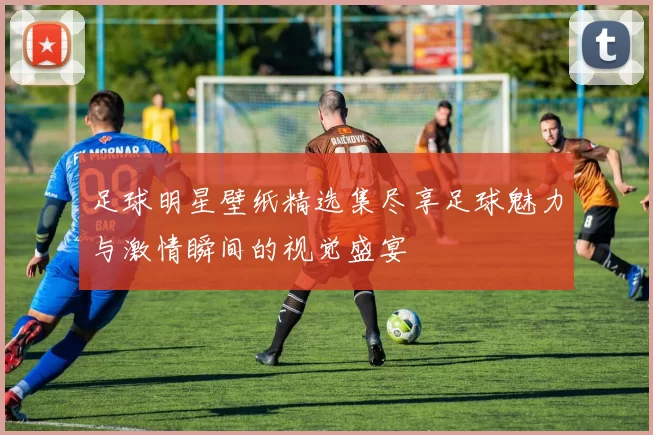 足球明星壁纸精选集尽享足球魅力与激情瞬间的视觉盛宴