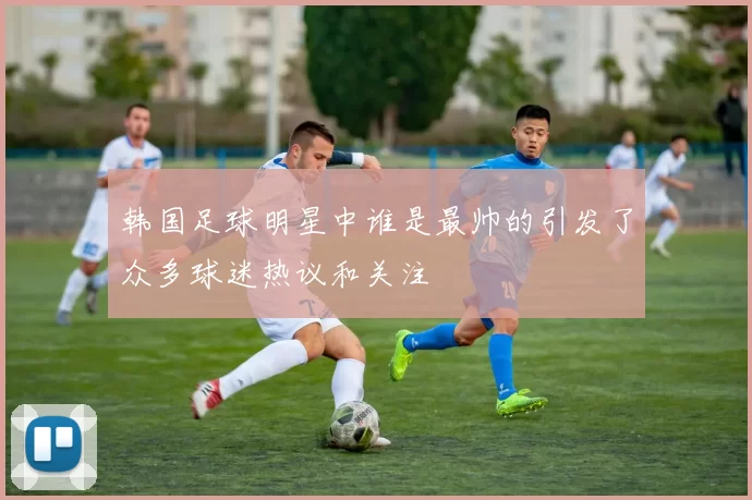 韩国足球明星中谁是最帅的引发了众多球迷热议和关注