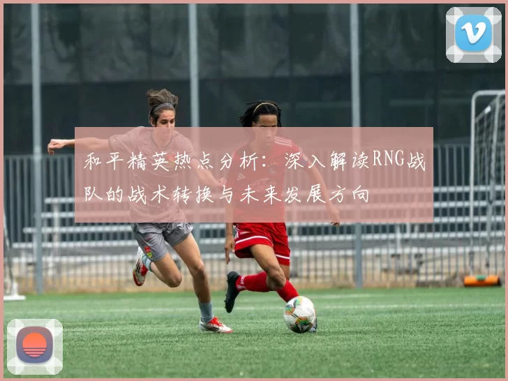 和平精英热点分析：深入解读RNG战队的战术转换与未来发展方向