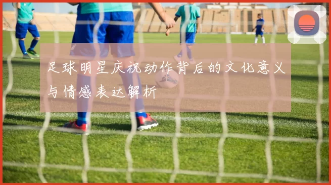 足球明星庆祝动作背后的文化意义与情感表达解析