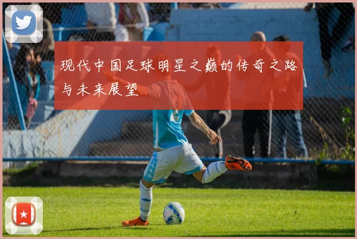 现代中国足球明星之巅的传奇之路与未来展望