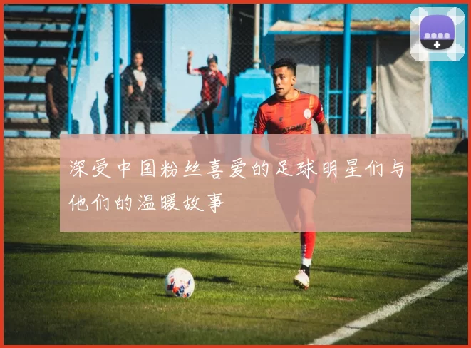 深受中国粉丝喜爱的足球明星们与他们的温暖故事