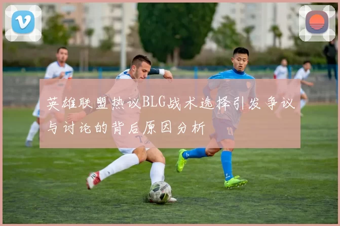 英雄联盟热议BLG战术选择引发争议与讨论的背后原因分析
