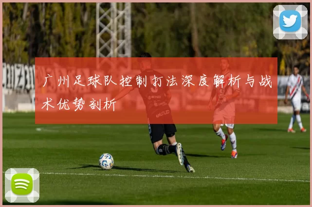 广州足球队控制打法深度解析与战术优势剖析