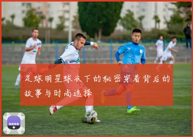 足球明星球衣下的秘密穿着背后的故事与时尚选择