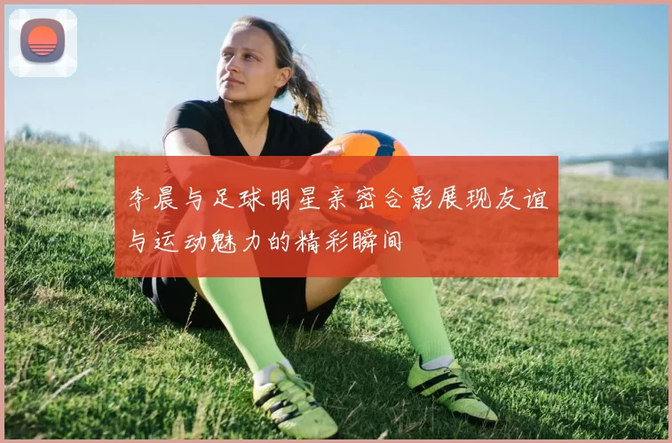 李晨与足球明星亲密合影展现友谊与运动魅力的精彩瞬间