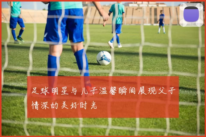 足球明星与儿子温馨瞬间展现父子情深的美好时光