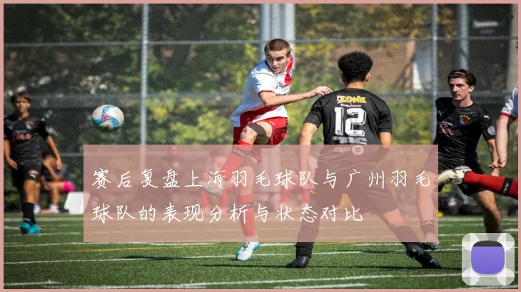 赛后复盘上海羽毛球队与广州羽毛球队的表现分析与状态对比