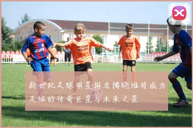 新世纪足球明星排名揭晓谁将成为足坛的传奇巨星与未来之星