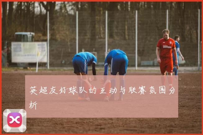 英超友好球队的互动与联赛氛围分析