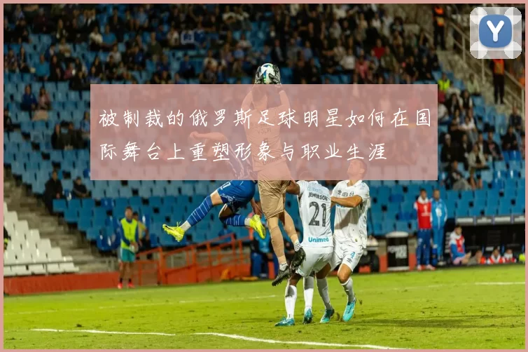 被制裁的俄罗斯足球明星如何在国际舞台上重塑形象与职业生涯