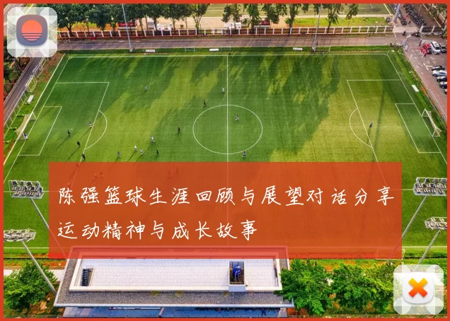 陈强篮球生涯回顾与展望对话分享运动精神与成长故事
