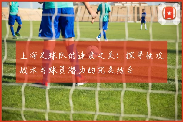 上海足球队的速度之美：探寻快攻战术与球员潜力的完美结合