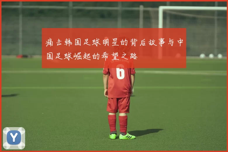 痛击韩国足球明星的背后故事与中国足球崛起的希望之路