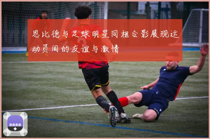 恩比德与足球明星同框合影展现运动员间的友谊与激情