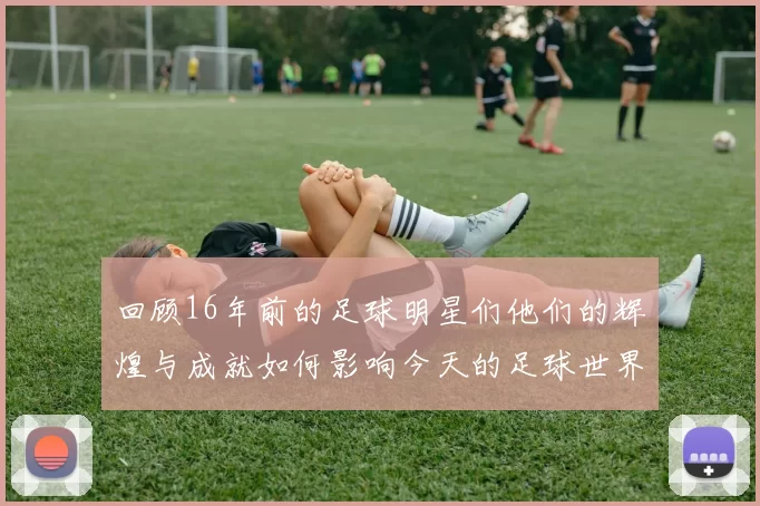 回顾16年前的足球明星们他们的辉煌与成就如何影响今天的足球世界