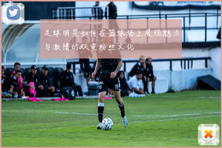 足球明星如何在篮球场上展现魅力与激情的双重粉丝文化