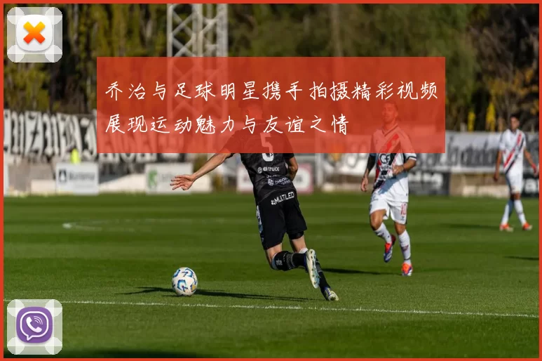 乔治与足球明星携手拍摄精彩视频展现运动魅力与友谊之情