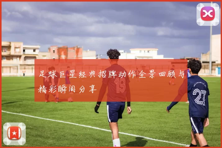 足球巨星经典招牌动作全景回顾与精彩瞬间分享
