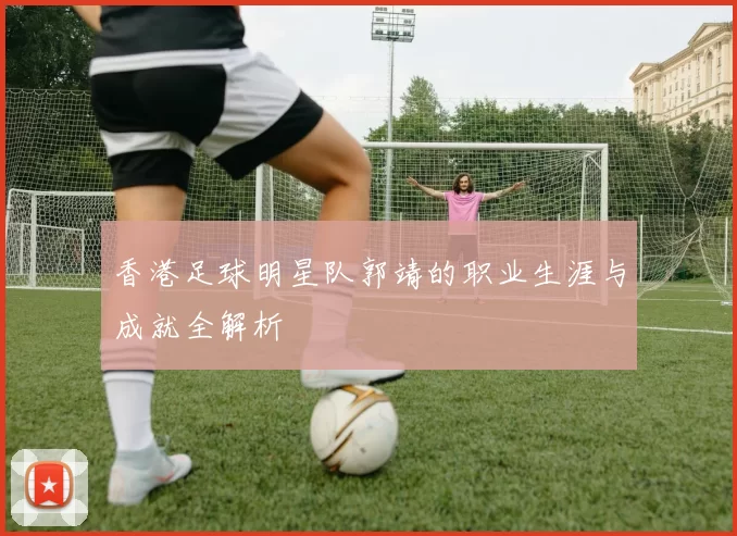 香港足球明星队郭靖的职业生涯与成就全解析