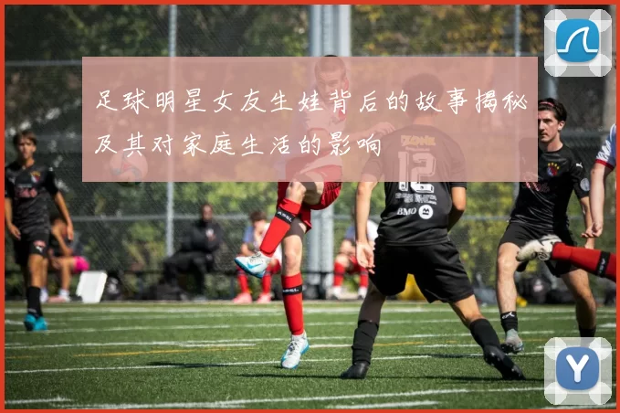 足球明星女友生娃背后的故事揭秘及其对家庭生活的影响