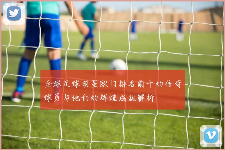 全球足球明星欧门排名前十的传奇球员与他们的辉煌成就解析