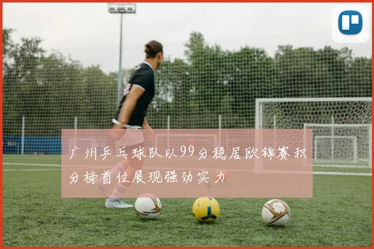 广州乒乓球队以99分稳居欧锦赛积分榜首位展现强劲实力
