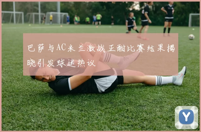 巴萨与AC米兰激战正酣比赛结果揭晓引发球迷热议