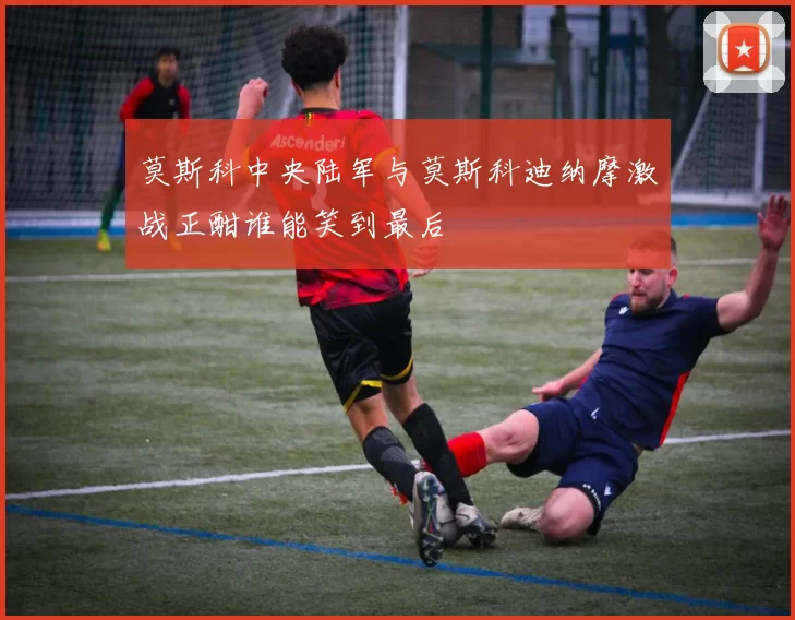 莫斯科中央陆军与莫斯科迪纳摩激战正酣谁能笑到最后