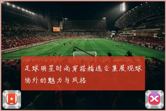 足球明星时尚穿搭精选合集展现球场外的魅力与风格