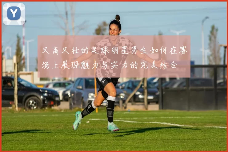又高又壮的足球明星男生如何在赛场上展现魅力与实力的完美结合