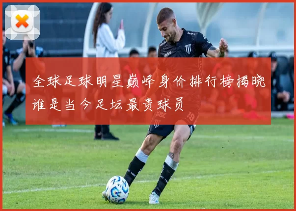 全球足球明星巅峰身价排行榜揭晓谁是当今足坛最贵球员