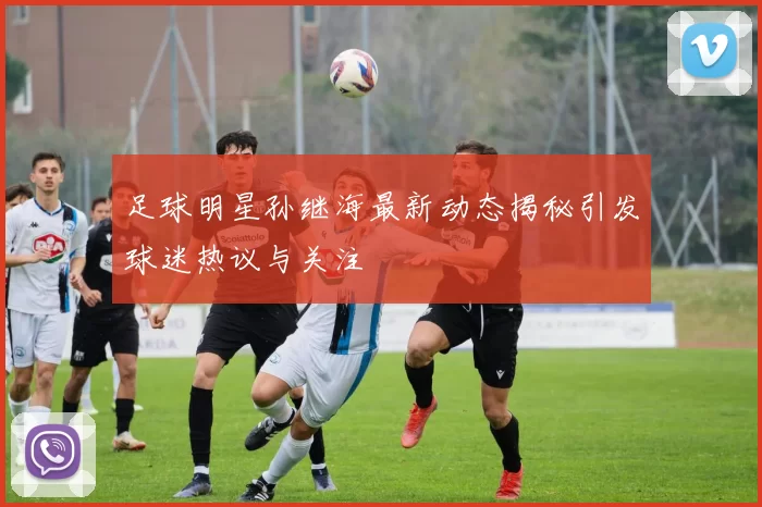 足球明星孙继海最新动态揭秘引发球迷热议与关注