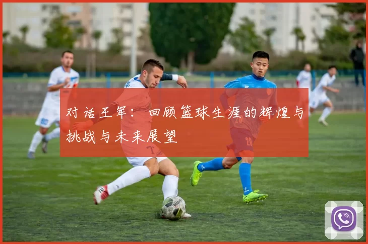 对话王军：回顾篮球生涯的辉煌与挑战与未来展望