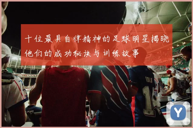 十位最具自律精神的足球明星揭晓他们的成功秘诀与训练故事