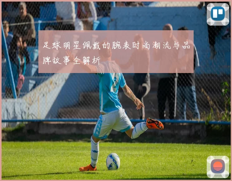 足球明星佩戴的腕表时尚潮流与品牌故事全解析