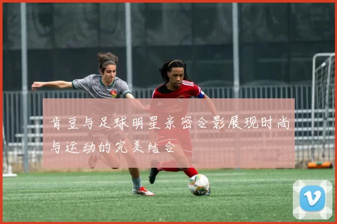 肯豆与足球明星亲密合影展现时尚与运动的完美结合