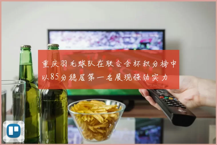 重庆羽毛球队在联合会杯积分榜中以85分稳居第一名展现强劲实力