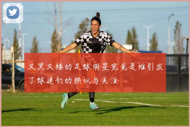 又黑又矮的足球明星究竟是谁引发了球迷们的热议与关注