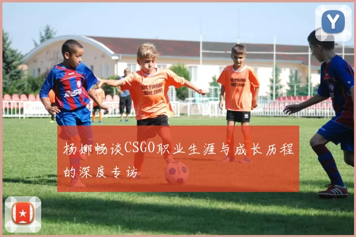 杨娜畅谈CSGO职业生涯与成长历程的深度专访