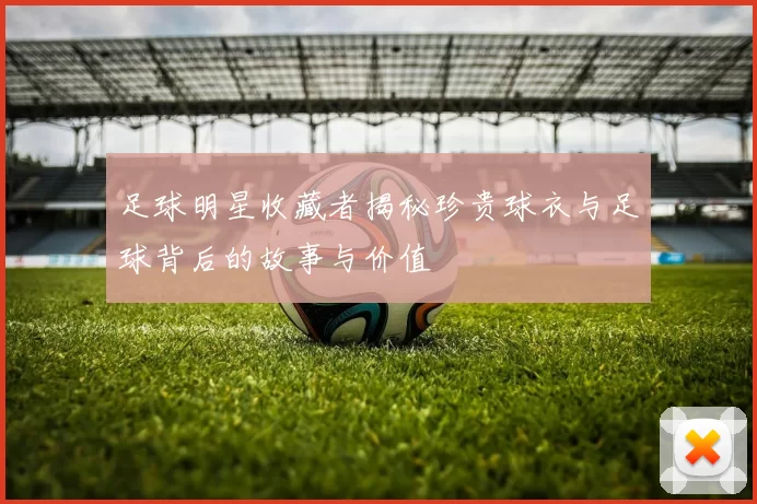 足球明星收藏者揭秘珍贵球衣与足球背后的故事与价值