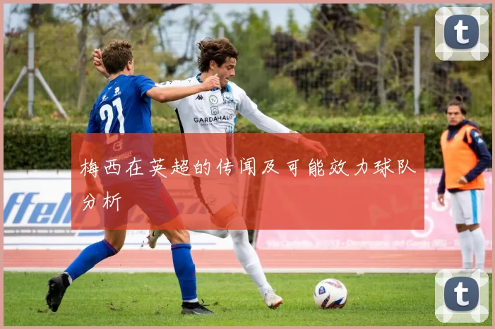 梅西在英超的传闻及可能效力球队分析