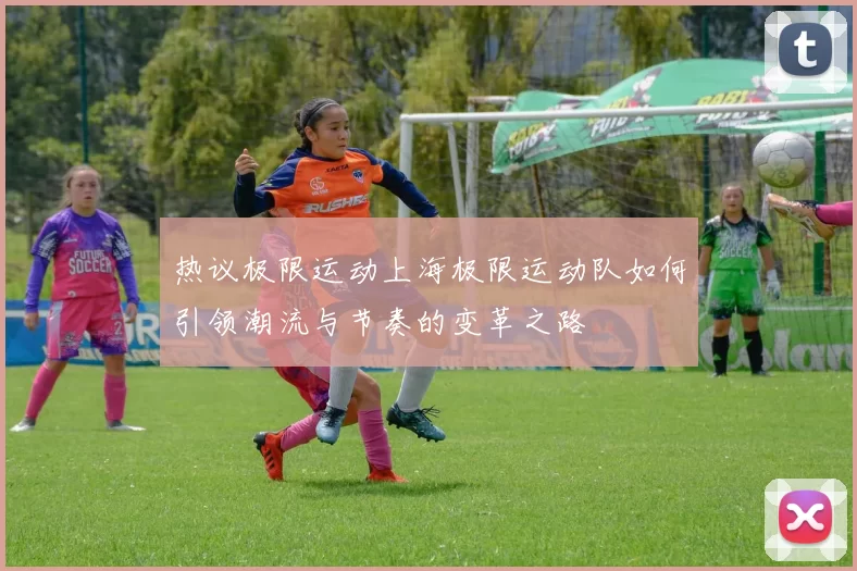 热议极限运动上海极限运动队如何引领潮流与节奏的变革之路