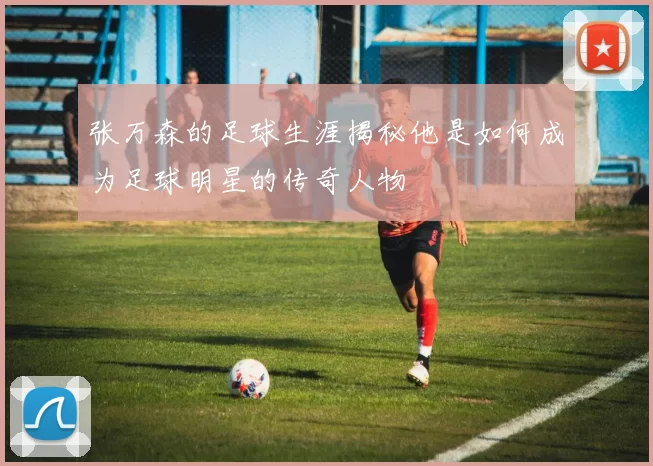 张万森的足球生涯揭秘他是如何成为足球明星的传奇人物