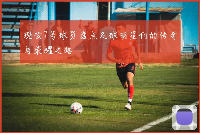 现役7号球员盘点足球明星们的传奇与荣耀之路